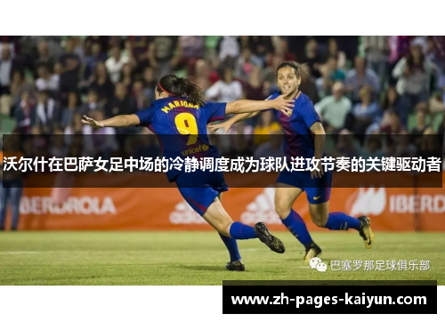 沃尔什在巴萨女足中场的冷静调度成为球队进攻节奏的关键驱动者