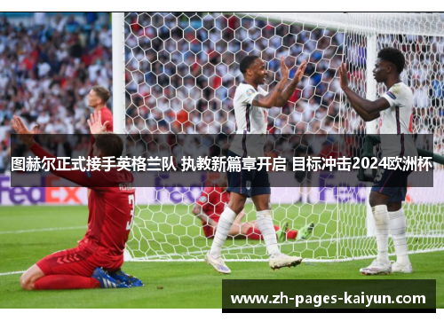 图赫尔正式接手英格兰队 执教新篇章开启 目标冲击2024欧洲杯